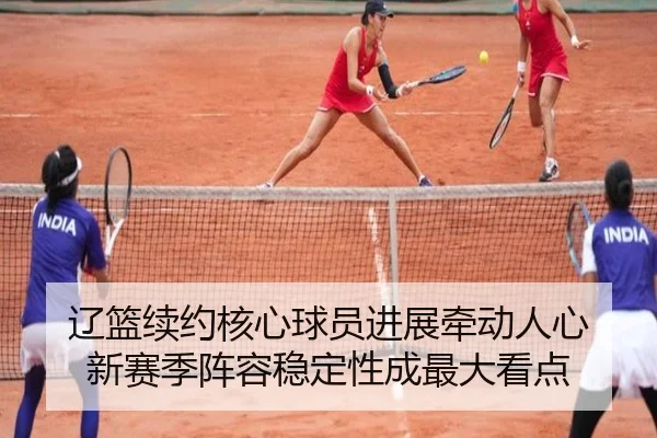 辽篮续约核心球员进展牵动人心 新赛季阵容稳定性成最大看点
