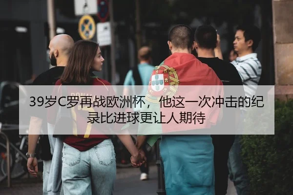 39岁C罗再战欧洲杯，他这一次冲击的纪录比进球更让人期待